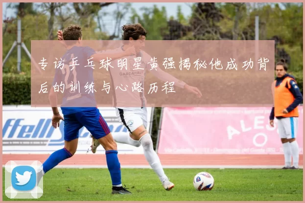 专访乒乓球明星黄强揭秘他成功背后的训练与心路历程