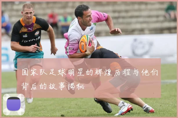 国家队足球明星的辉煌历程与他们背后的故事揭秘