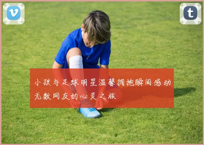 小孩与足球明星温馨拥抱瞬间感动无数网友的心灵之旅