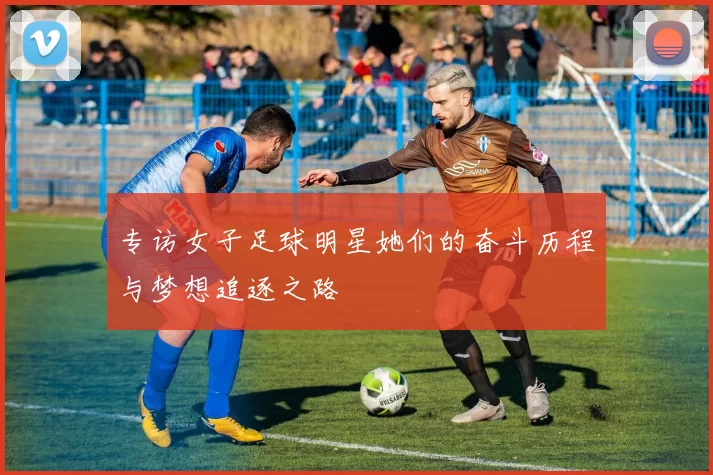 专访女子足球明星她们的奋斗历程与梦想追逐之路