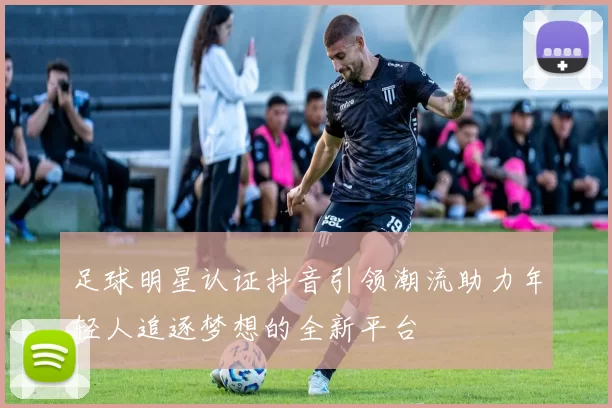 足球明星认证抖音引领潮流助力年轻人追逐梦想的全新平台