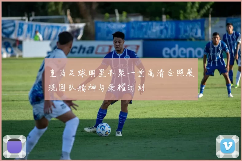 皇马足球明星齐聚一堂高清合照展现团队精神与荣耀时刻