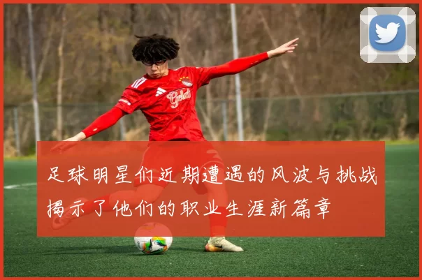 足球明星们近期遭遇的风波与挑战揭示了他们的职业生涯新篇章