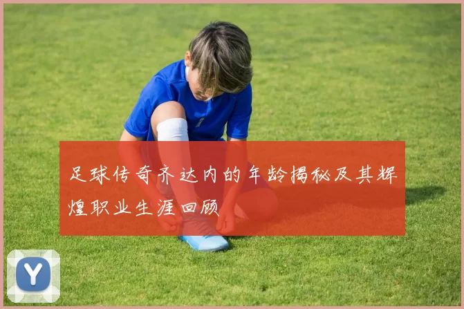 足球传奇齐达内的年龄揭秘及其辉煌职业生涯回顾