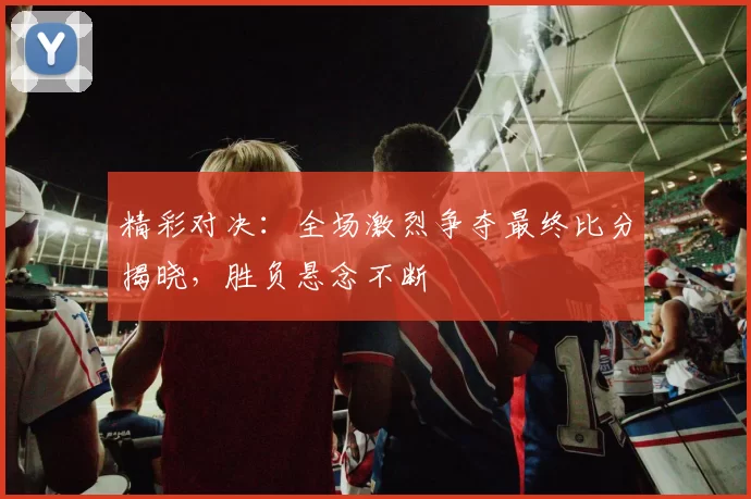 精彩对决：全场激烈争夺最终比分揭晓，胜负悬念不断