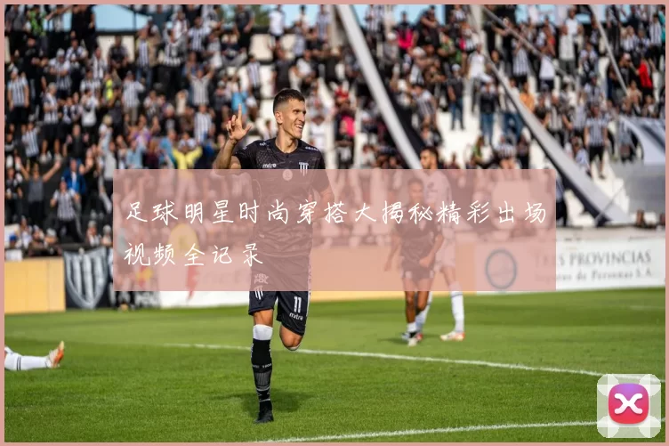 足球明星时尚穿搭大揭秘精彩出场视频全记录