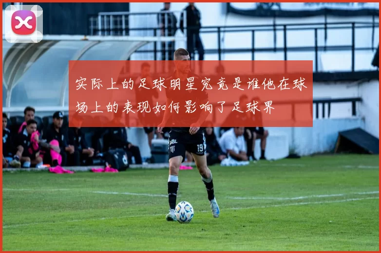 实际上的足球明星究竟是谁他在球场上的表现如何影响了足球界