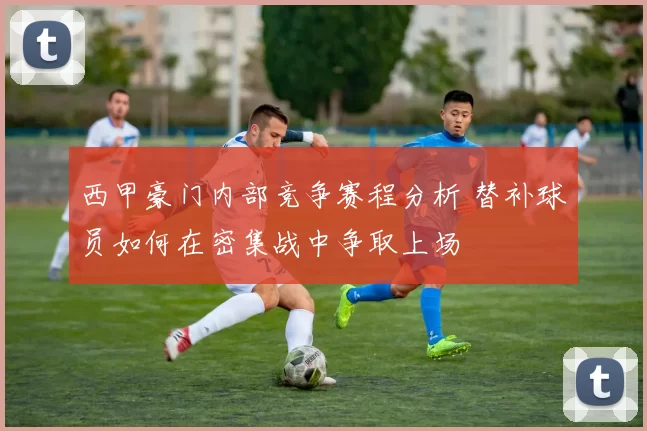西甲豪门内部竞争赛程分析 替补球员如何在密集战中争取上场