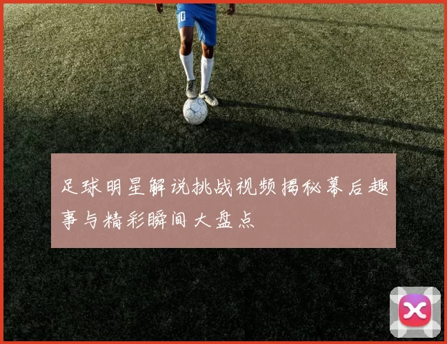 足球明星解说挑战视频揭秘幕后趣事与精彩瞬间大盘点