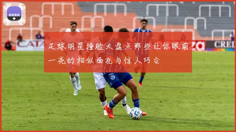 足球明星撞脸大盘点那些让你眼前一亮的相似面孔与惊人巧合