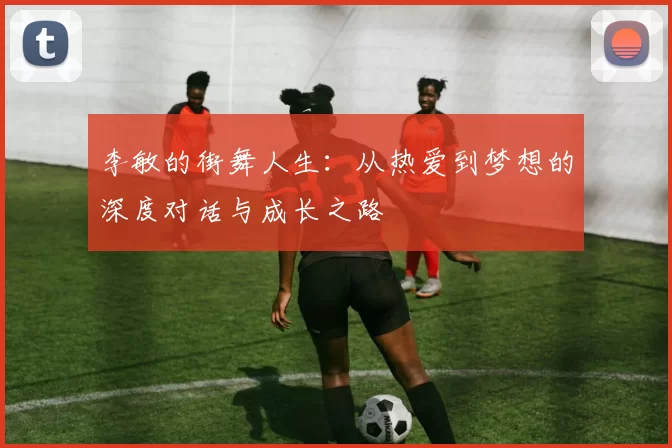 李敏的街舞人生：从热爱到梦想的深度对话与成长之路