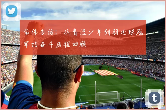 黄伟专访：从青涩少年到羽毛球冠军的奋斗历程回顾