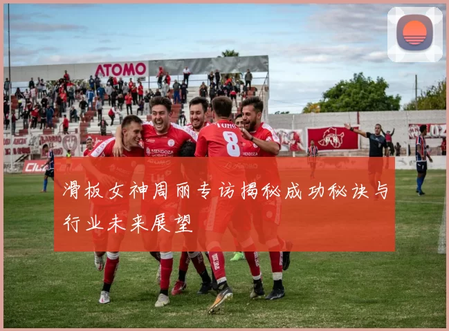 滑板女神周丽专访揭秘成功秘诀与行业未来展望