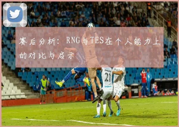 赛后分析：RNG与TES在个人能力上的对比与启示