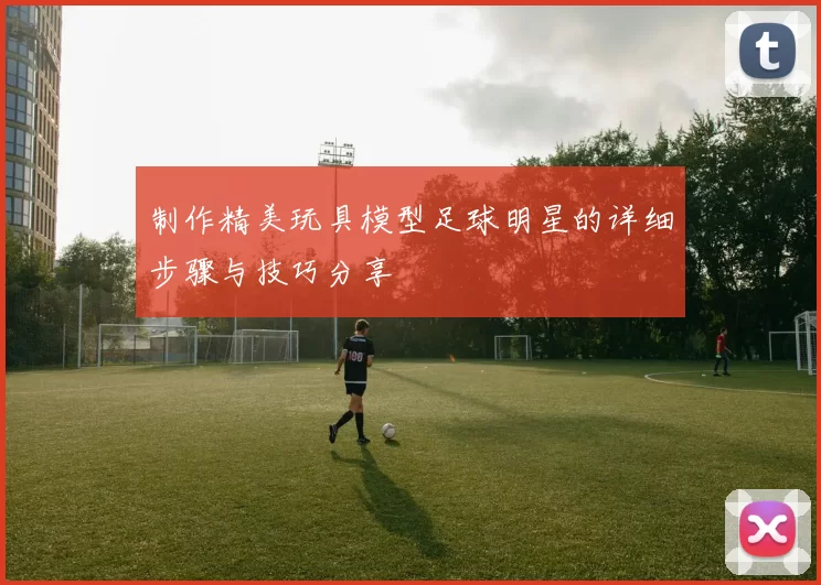 制作精美玩具模型足球明星的详细步骤与技巧分享