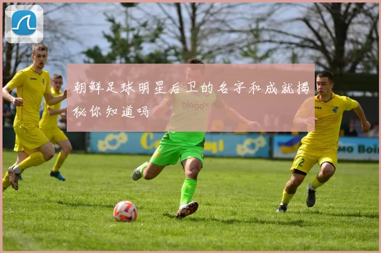 朝鲜足球明星后卫的名字和成就揭秘你知道吗