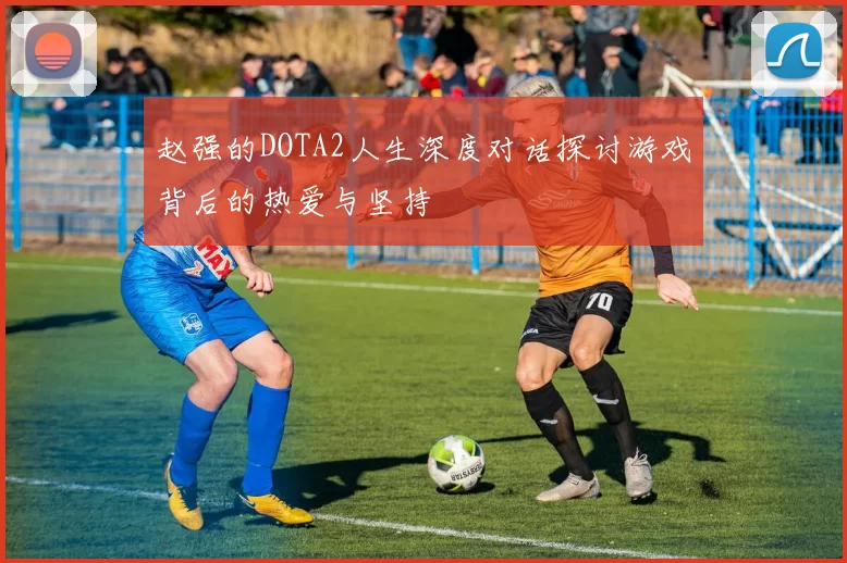 赵强的DOTA2人生深度对话探讨游戏背后的热爱与坚持