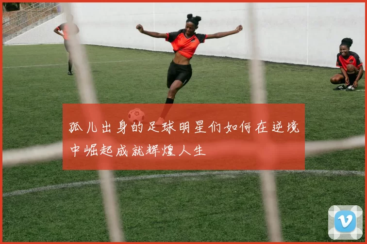 孤儿出身的足球明星们如何在逆境中崛起成就辉煌人生