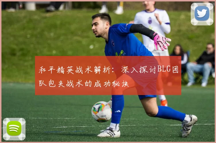 和平精英战术解析：深入探讨BLG团队包夹战术的成功秘诀