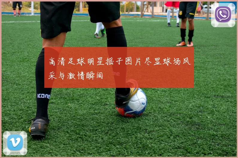 高清足球明星摇子图片尽显球场风采与激情瞬间