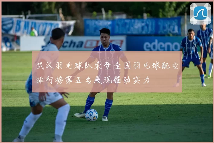 武汉羽毛球队荣登全国羽毛球配合排行榜第五名展现强劲实力