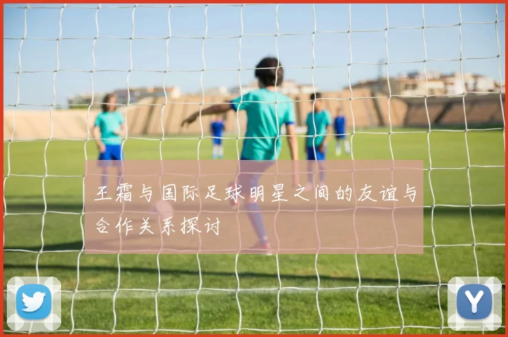 王霜与国际足球明星之间的友谊与合作关系探讨