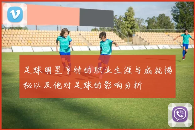 足球明星亨特的职业生涯与成就揭秘以及他对足球的影响分析
