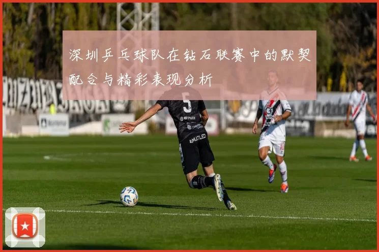 深圳乒乓球队在钻石联赛中的默契配合与精彩表现分析