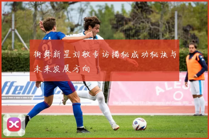 街舞新星刘敏专访揭秘成功秘诀与未来发展方向