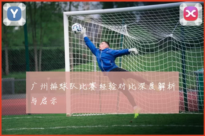 广州排球队比赛经验对比深度解析与启示