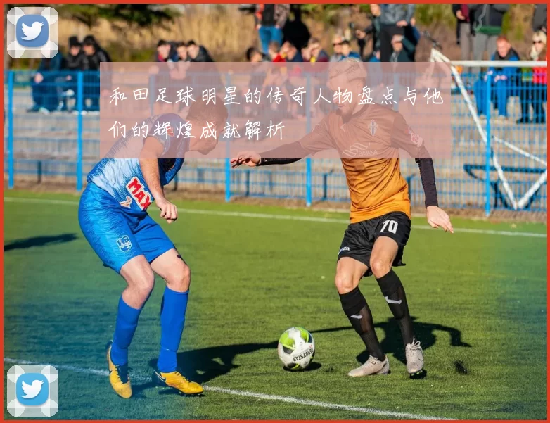 和田足球明星的传奇人物盘点与他们的辉煌成就解析