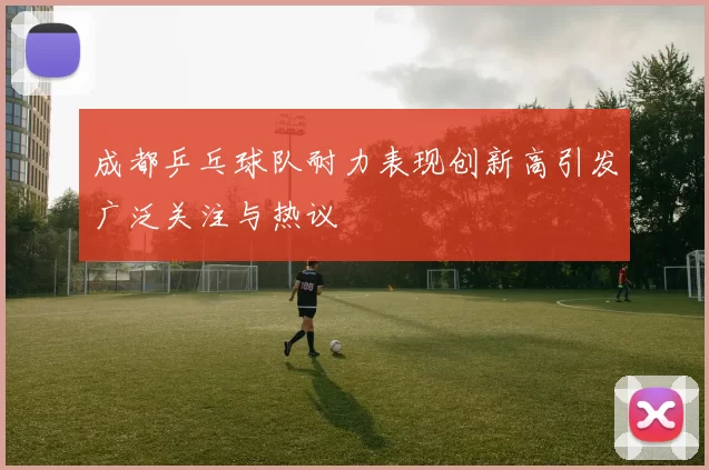 成都乒乓球队耐力表现创新高引发广泛关注与热议