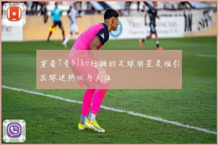 穿着7号Nike短裤的足球明星是谁引发球迷热议与关注