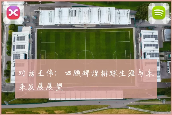 对话王伟：回顾辉煌排球生涯与未来发展展望