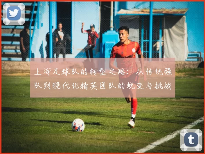 上海足球队的转型之路：从传统强队到现代化精英团队的蜕变与挑战