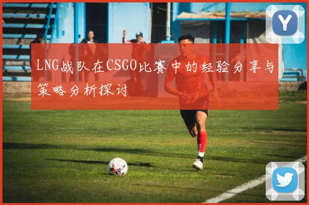 LNG战队在CSGO比赛中的经验分享与策略分析探讨