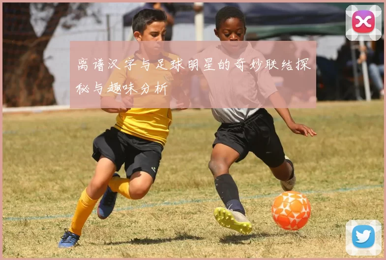 离谱汉字与足球明星的奇妙联结探秘与趣味分析