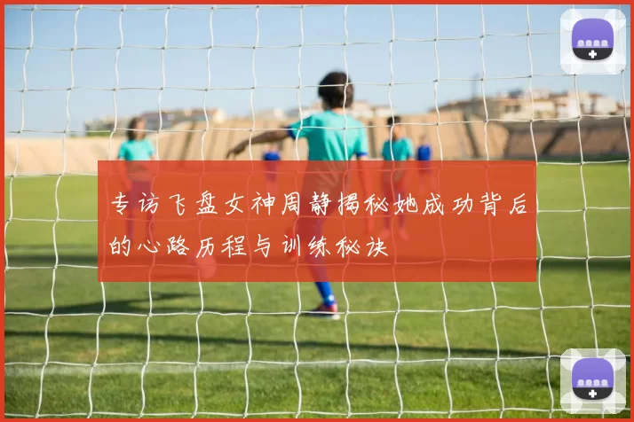 专访飞盘女神周静揭秘她成功背后的心路历程与训练秘诀