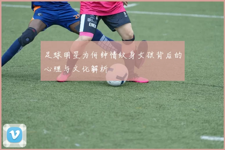 足球明星为何钟情纹身女孩背后的心理与文化解析