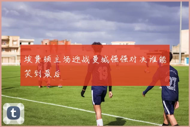 埃费顿主场迎战曼城强强对决谁能笑到最后