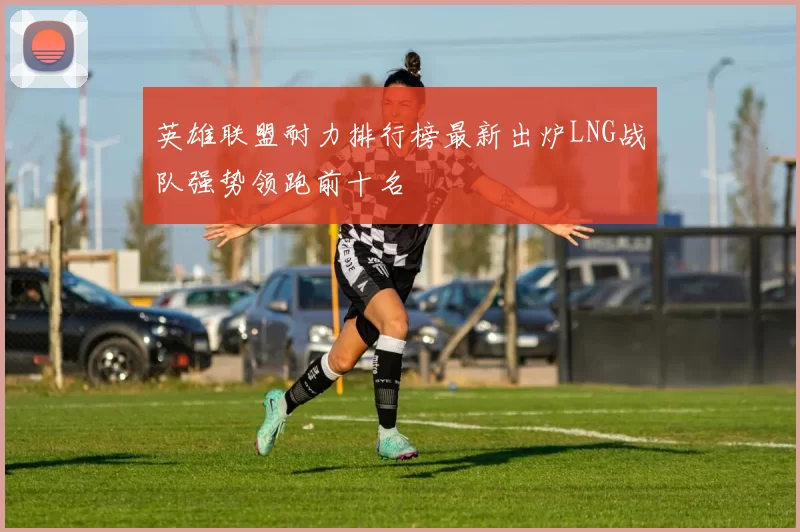 英雄联盟耐力排行榜最新出炉LNG战队强势领跑前十名