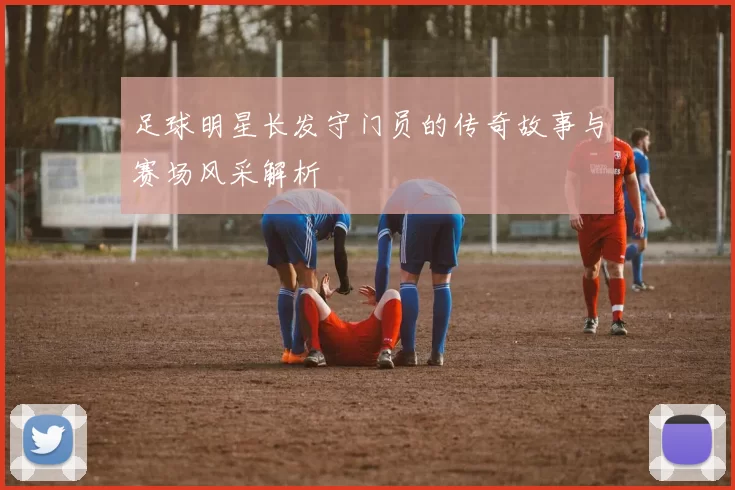 足球明星长发守门员的传奇故事与赛场风采解析