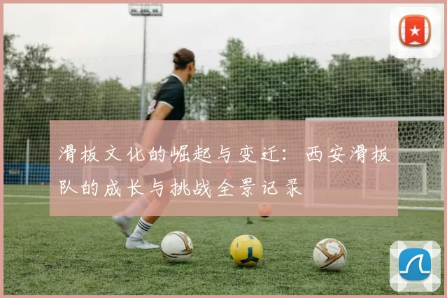 滑板文化的崛起与变迁：西安滑板队的成长与挑战全景记录