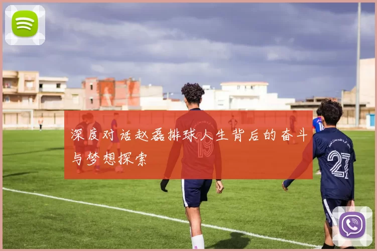 深度对话赵磊排球人生背后的奋斗与梦想探索