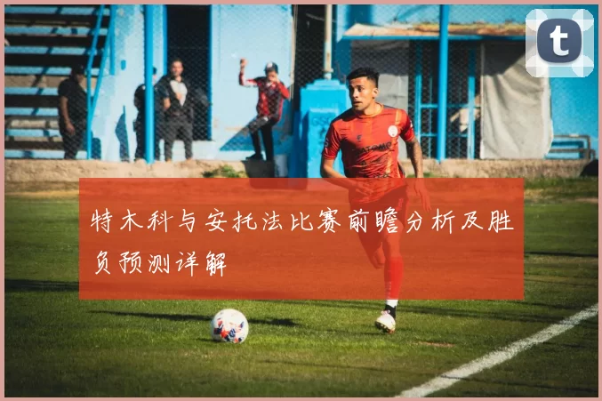 特木科与安托法比赛前瞻分析及胜负预测详解