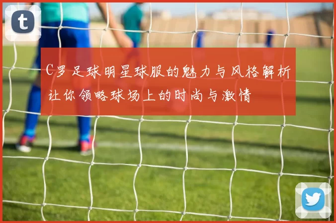C罗足球明星球服的魅力与风格解析让你领略球场上的时尚与激情
