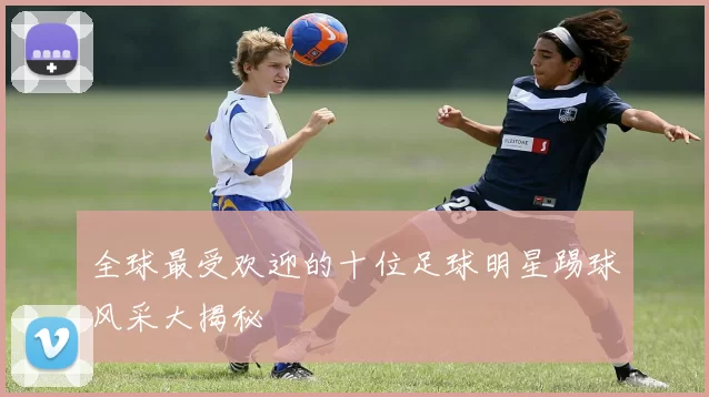 全球最受欢迎的十位足球明星踢球风采大揭秘