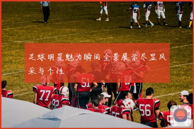 足球明星魅力瞬间全景展示尽显风采与个性