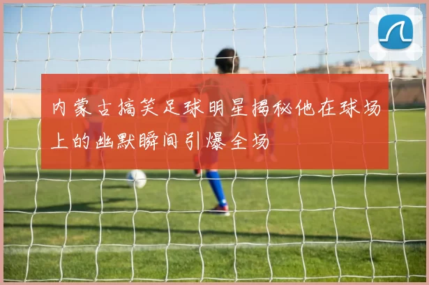 内蒙古搞笑足球明星揭秘他在球场上的幽默瞬间引爆全场