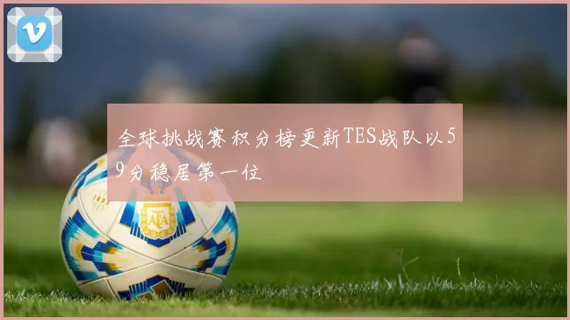 全球挑战赛积分榜更新TES战队以59分稳居第一位